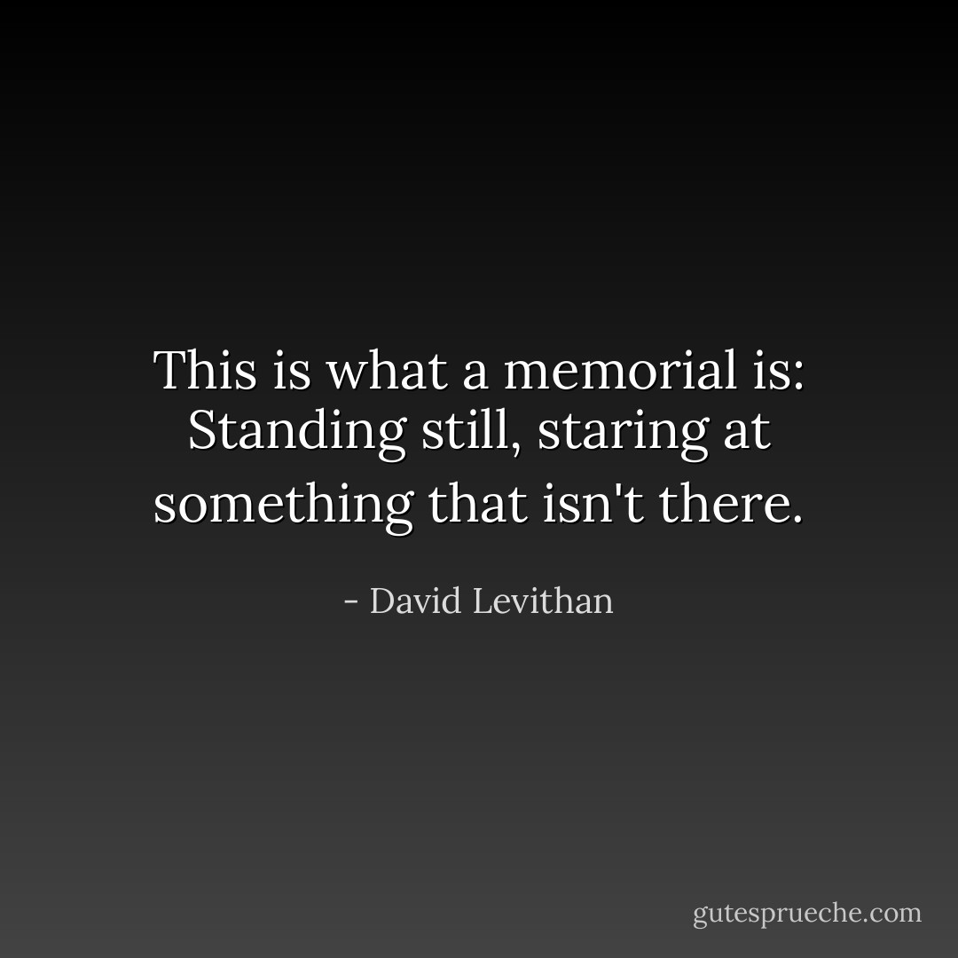 This is what a memorial is: Standing still, staring at something that isn't there. - David Levithan