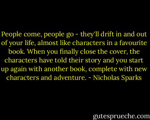 People come, people go - they'll drift in and out of your life, almost like characters in a favourite book. When you finally close the cover, the characters have told their story and you start up again with another book, complete with new characters and adventure. - Nicholas Sparks