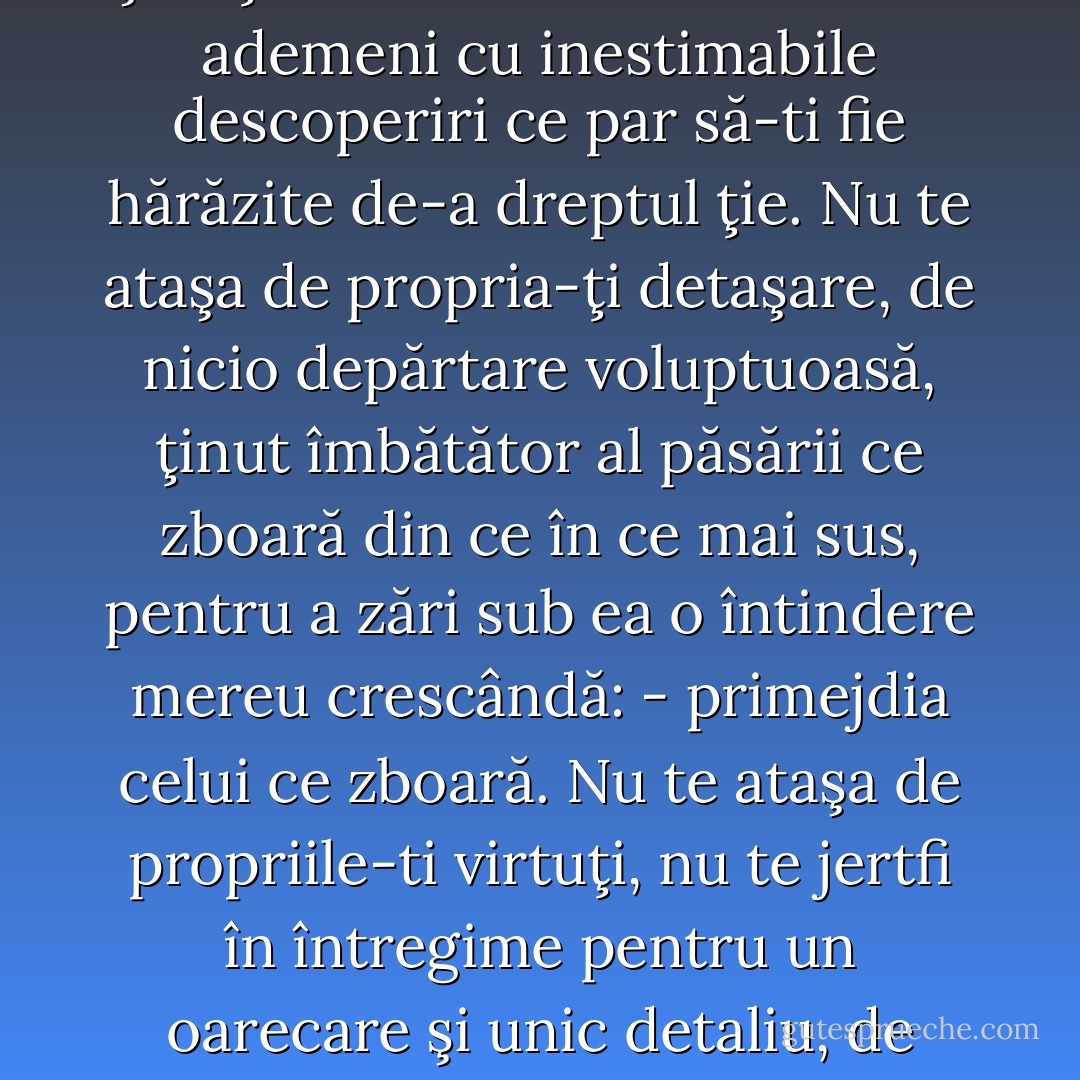 Nu te ataşa de o persoană: fie ea cea mai dragă dintre toate, - fiecare persoană este o temniţă şi, totodată, un ungher. Nu te lăsa ataşat de un sentiment de compătimire: nici măcar pentru oamenii superiori al căror martiriu deosebit şi a căror neajutorare o descoperi întâmplător. Nu te ataşa de o ştiinţă: chiar dacă vreuna te-ar ademeni cu inestimabile descoperiri ce par să-ti fie hărăzite de-a dreptul ţie. Nu te ataşa de propria-ţi detaşare, de nicio depărtare voluptuoasă, ţinut îmbătător al păsării ce zboară din ce în ce mai sus, pentru a zări sub ea o întindere mereu crescândă: - primejdia celui ce zboară. Nu te ataşa de propriile-ti virtuţi, nu te jertfi în întregime pentru un oarecare şi unic detaliu, de exemplu pentru „ospitalitatea“ ta: aceasta e primejdia primejdiilor pentru sufletele alese şi bogate care, risipitoare şi aproape nepăsătoare faţă de ele însele, împing virtutea generozităţii până la viciu. Trebuie să ştii să te păstrezi: iată cea mai bună dovadă a independenţei. - Friedrich Nietzsche