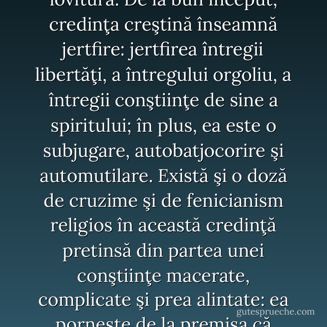 Este vorba mai degrabă de credinţa lui Pascal, care se aseamănă teribil cu o sinucidere lentă a raţiunii, - a unei raţiuni îndărătnice, longevive, asemenea unui vierme ce nu poate fi ucis dintr-o dată, cu o singură lovitură. De la bun început, credinţa creştină înseamnă jertfire: jertfirea întregii libertăţi, a întregului orgoliu, a întregii conştiinţe de sine a spiritului; în plus, ea este o subjugare, autobatjocorire şi automutilare. Există şi o doză de cruzime şi de fenicianism religios în această credinţă pretinsă din partea unei conştiinţe macerate, complicate şi prea alintate: ea porneşte de la premisa că supunerea spiritului trebuie să fie indescriptibil de dureroasă, că întregul trecut şi toate deprinderile unui astfel de spirit se opun acestui absurdissimum care îl înfruntă în chip de „credinţă“. - Friedrich Nietzsche