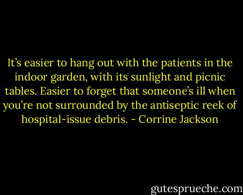 It’s easier to hang out with the patients in the indoor garden, with its sunlight and picnic tables. Easier to forget that someone’s ill when you’re not surrounded by the antiseptic reek of hospital-issue debris. - Corrine Jackson
