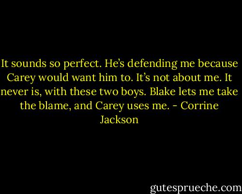 It sounds so perfect. He’s defending me because Carey would want him to. It’s not about me. It never is, with these two boys. Blake lets me take the blame, and Carey uses me. - Corrine Jackson