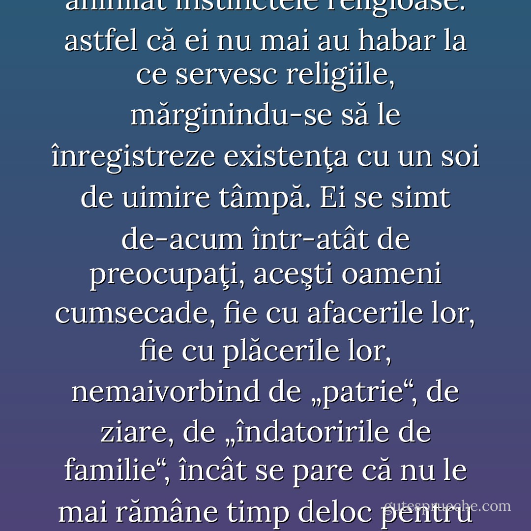 Printre cei care în Germania zilelor noastre trăiesc în afara religiei, găsesc „liber cugetători“ de diverse soiuri şi origini, dar mai cu seamă o majoritate de oameni a căror muncă asiduă dusă din generaţie în generaţie le-a anihilat instinctele religioase: astfel că ei nu mai au habar la ce servesc religiile, mărginindu-se să le înregistreze existenţa cu un soi de uimire tâmpă. Ei se simt de-acum într-atât de preocupaţi, aceşti oameni cumsecade, fie cu afacerile lor, fie cu plăcerile lor, nemaivorbind de „patrie“, de ziare, de „îndatoririle de familie“, încât se pare că nu le mai rămâne timp deloc pentru religie, mai ales că ei nu sunt siguri dacă e vorba cumva de vreo afacere nouă sau de o nouă plăcere, - căci e cu neputinţă, spun ei, să mergi la biserică numai şi numai pentru a-ţi strica buna dispoziţie. - Friedrich Nietzsche