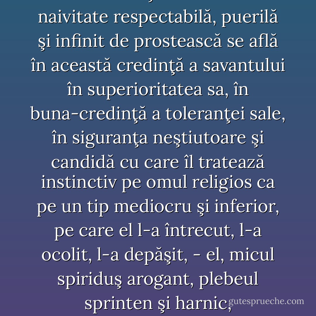 Fiecare epocă îşi are felul ei propriu de adorabilă naivitate pe care celelalte secole i-o invidiază: - şi cât de multă naivitate respectabilă, puerilă şi infinit de prostească se află în această credinţă a savantului în superioritatea sa, în buna-credinţă a toleranţei sale, în siguranţa neştiutoare şi candidă cu care îl tratează instinctiv pe omul religios ca pe un tip mediocru şi inferior, pe care el l-a întrecut, l-a ocolit, l-a depăşit, - el, micul spiriduş arogant, plebeul sprinten şi harnic, meşteşugarul intelectual şi manual al „ideilor“, al „ideilor moderne“! - Friedrich Nietzsche