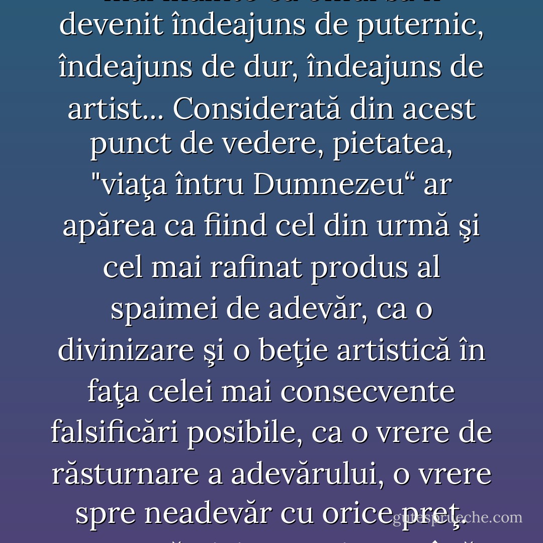 Spaima profundă şi suspicioasă de scufundare într-un pesimism incurabil este cea care constrânge întregi secole să se tină cu dinţii de o interpretare religioasă a existentei: acea spaimă a instinctului care îşi închipuie că s-ar putea ajunge prea devreme în posesia adevărului, mai înainte ca omul să fi devenit îndeajuns de puternic, îndeajuns de dur, îndeajuns de artist... Considerată din acest punct de vedere, pietatea, "viaţa întru Dumnezeu“ ar apărea ca fiind cel din urmă şi cel mai rafinat produs al spaimei de adevăr, ca o divinizare şi o beţie artistică în faţa celei mai consecvente falsificări posibile, ca o vrere de răsturnare a adevărului, o vrere spre neadevăr cu orice preţ. Poate că nici n-a existat până acum vreun mijloc mai eficace pentru înfrumuseţarea omului ca pietatea însăşi: prin pietate omul se poate transfigura într-o asemenea măsură în artă şi superficie, în joc de culori, în bunătate, încât priveliştea pe care o oferă să nu mai provoace suferinţă. - Friedrich Nietzsche