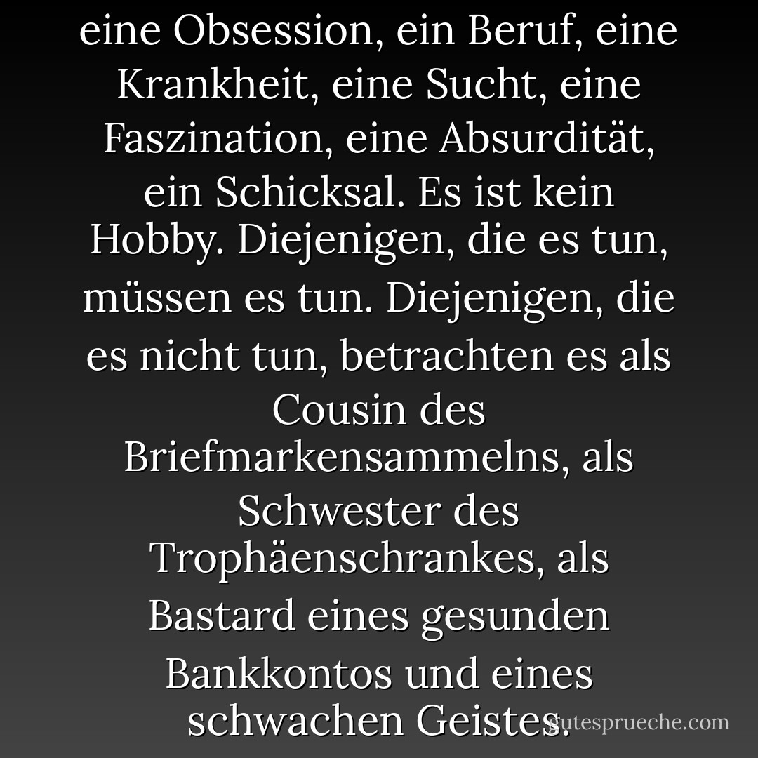 Das Sammeln von Büchern ist eine Obsession, ein Beruf, eine Krankheit, eine Sucht, eine Faszination, eine Absurdität, ein Schicksal. Es ist kein Hobby. Diejenigen, die es tun, müssen es tun. Diejenigen, die es nicht tun, betrachten es als Cousin des Briefmarkensammelns, als Schwester des Trophäenschrankes, als Bastard eines gesunden Bankkontos und eines schwachen Geistes. - Jeanette Winterson<