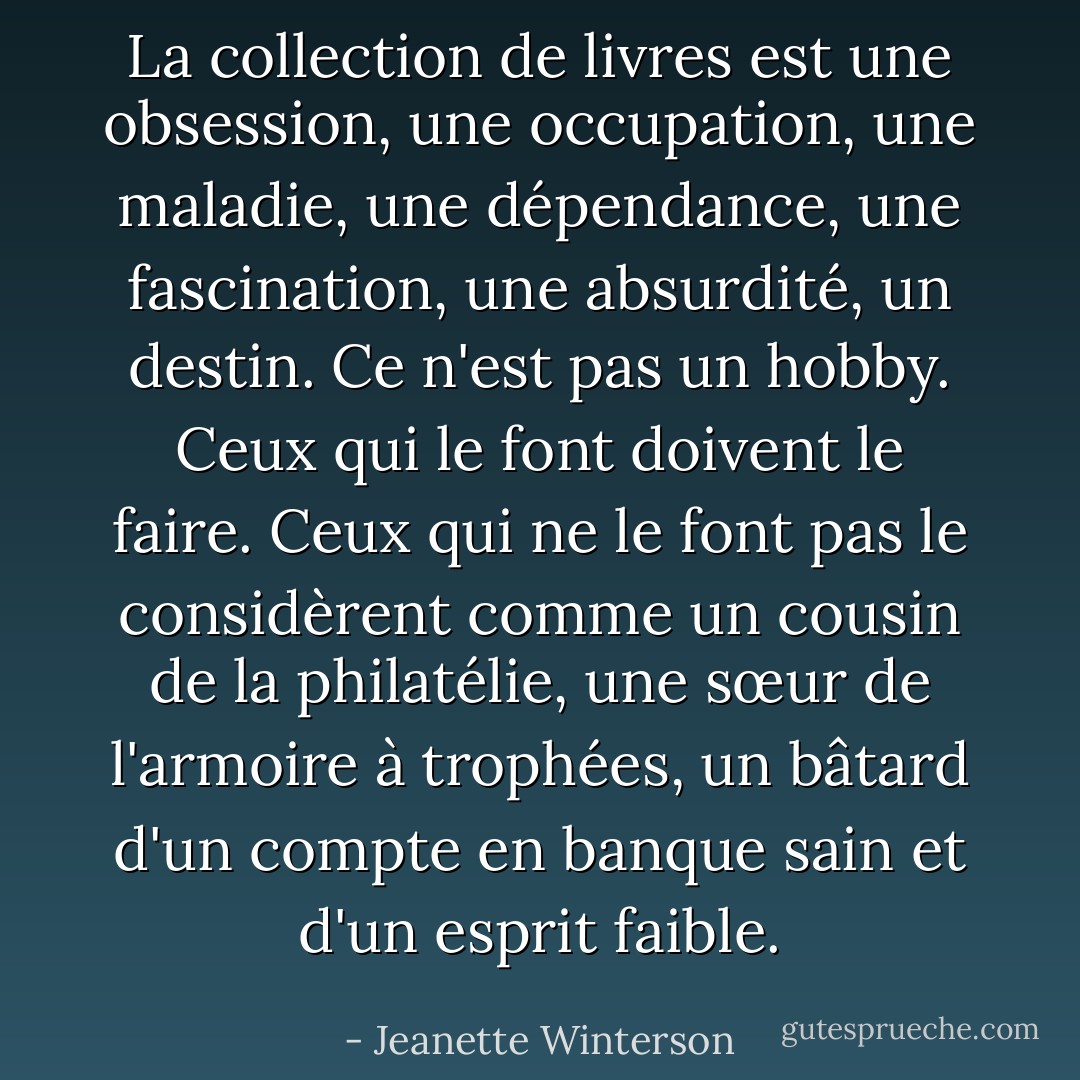 La collection de livres est une obsession, une occupation, une maladie, une dépendance, une fascination, une absurdité, un destin. Ce n'est pas un hobby. Ceux qui le font doivent le faire. Ceux qui ne le font pas le considèrent comme un cousin de la philatélie, une sœur de l'armoire à trophées, un bâtard d'un compte en banque sain et d'un esprit faible. - Jeanette Winterson