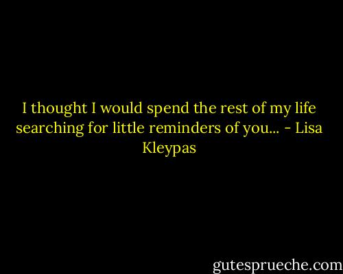 I thought I would spend the rest of my life searching for little reminders of you... - Lisa Kleypas