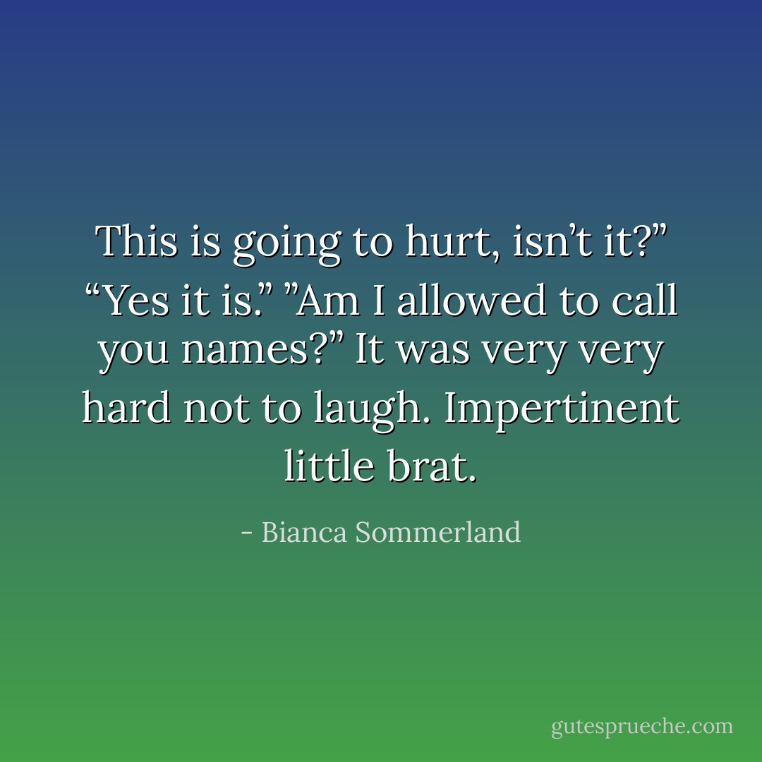 This is going to hurt, isn’t it?”<br />“Yes it is.”<br />”Am I allowed to call you names?”<br />It was very very hard not to laugh. <i>Impertinent little brat.</i> - Bianca Sommerland