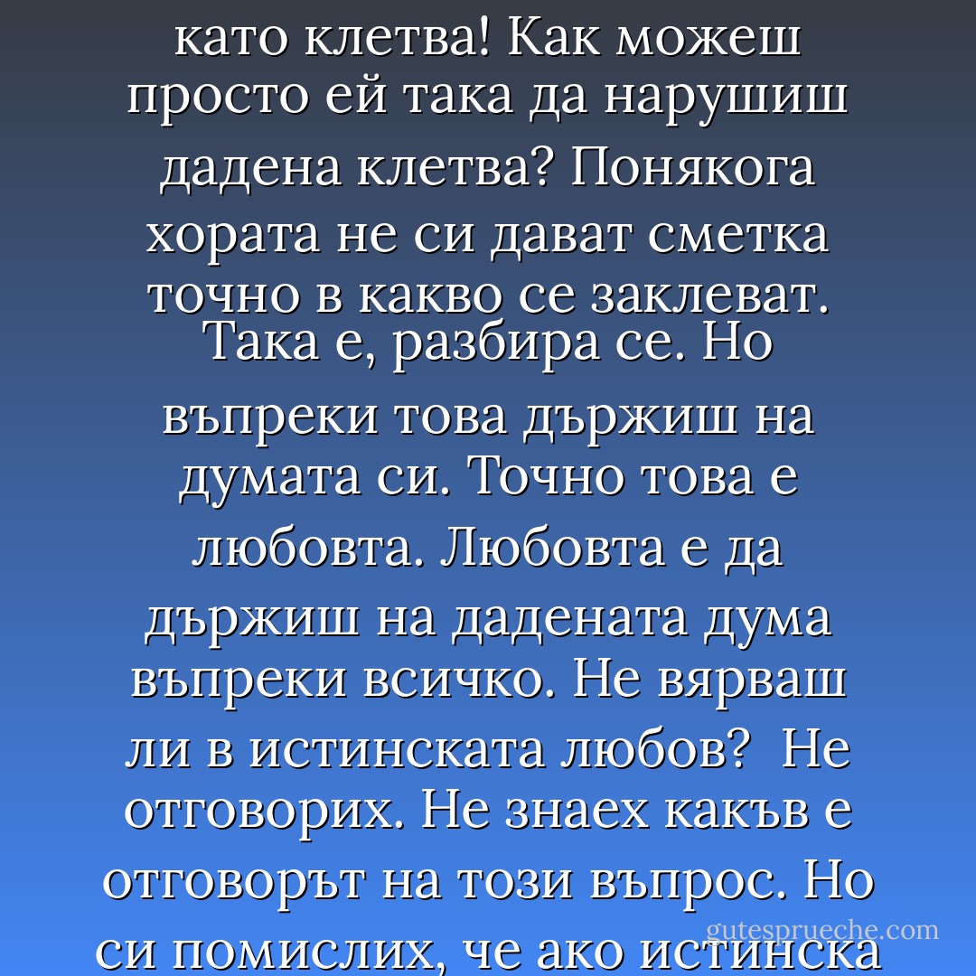 Цял ден й повтарях "завинаги" <br />"завинаги, завинаги, завинаги", а тя не спираше да бръщолеви разни неща, но без да го каже нито веднъж. Сякаш вече ме нямаше. Това "завинаги" беше като клетва! Как можеш просто ей така да нарушиш дадена клетва?<br />Понякога хората не си дават сметка точно в какво се заклеват.<br />Така е, разбира се. Но въпреки това държиш на думата си. Точно това е любовта. Любовта е да държиш на дадената дума въпреки всичко. Не вярваш ли в истинската любов? <br />Не отговорих. Не знаех какъв е отговорът на този въпрос. Но си помислих, че ако истинска любов съществуваше, това би трябвало да е дефиницията за нея.<br />Аз обаче вярвам в истинската любов. Обичам я. А тя ми обеща. Обеща ми е да завинаги. - John Green
