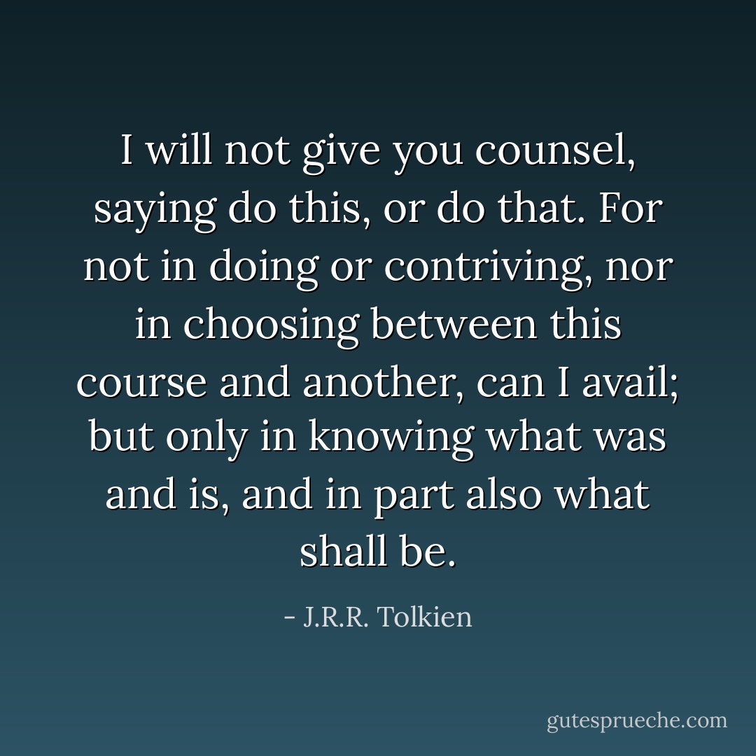 I will not give you counsel, saying do this, or do that. For not in doing or contriving, nor in choosing between this course and another, can I avail; but only in knowing what was and is, and in part also what shall be. - J.R.R. Tolkien
