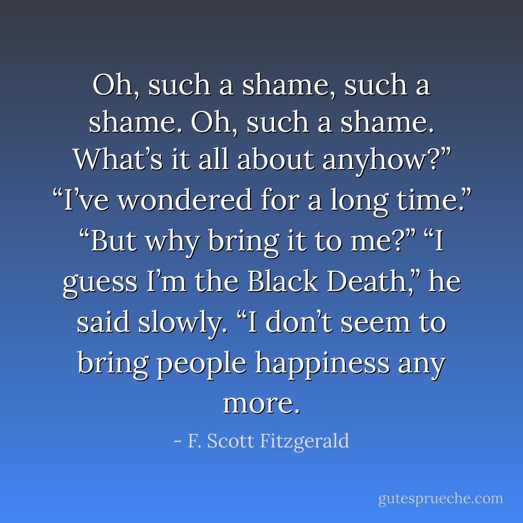 Oh, such a shame, such a shame. Oh, such a shame. What’s it all about anyhow?”<br />“I’ve wondered for a long time.”<br />“But why bring it to me?”<br />“I guess I’m the Black Death,” he said slowly. “I don’t seem to bring people happiness any more. - F. Scott Fitzgerald