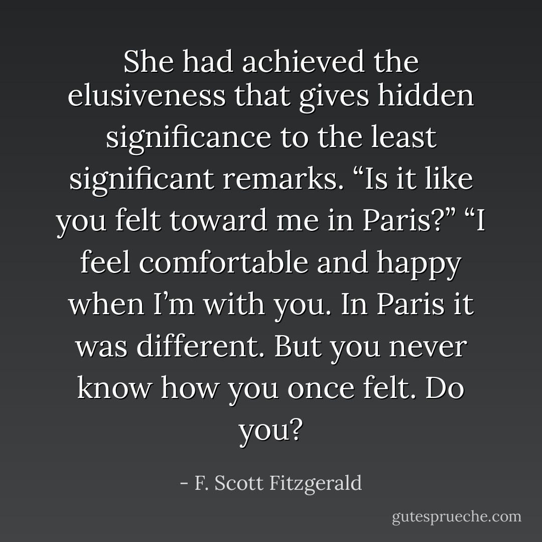 She had achieved the elusiveness that gives hidden significance to the least significant remarks.<br />“Is it like you felt toward me in Paris?”<br />“I feel comfortable and happy when I’m with you. In Paris it was different. But you never know how you once felt. Do you? - F. Scott Fitzgerald