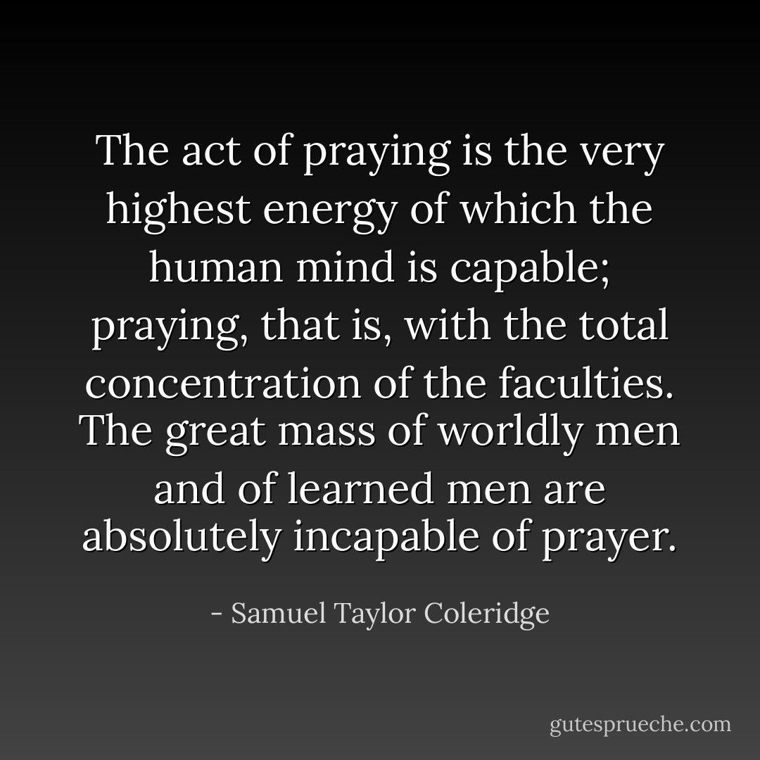 The act of praying is the very highest energy of which the human mind is capable; praying, that is, with the total concentration of the faculties. The great mass of worldly men and of learned men are absolutely incapable of prayer. - Samuel Taylor Coleridge