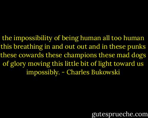 the impossibility of being human<br />all too human<br />this breathing<br />in and out<br />out and in<br />these punks<br />these cowards<br />these champions<br />these mad dogs of glory<br />moving this little bit of light toward<br />us<br />impossibly. - Charles Bukowski