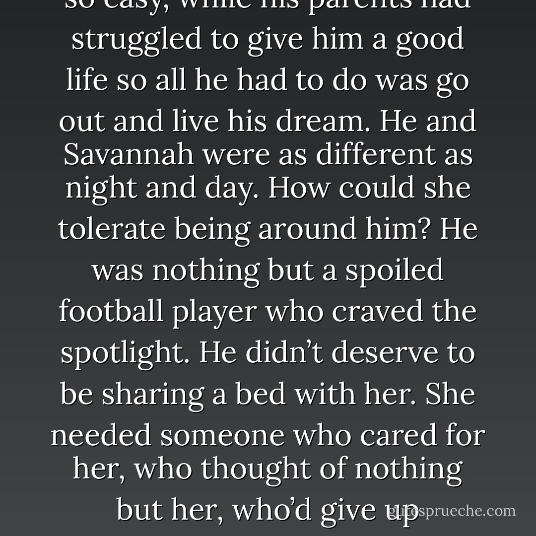 Yet she was so sweet. She wasn’t a hard-ass, wasn’t jaded after all that had been done to her. In bed, she was giving and generous. And she smiled a lot. She seemed to enjoy life.<br />Whereas he’d been nothing but a giant pain in the ass, taking for granted everything that had been given to him. He’d had it so easy, while his parents had struggled to give him a good life so all he had to do was go out and live his dream.<br />He and Savannah were as different as night and day. How could she tolerate being around him? He was nothing but a spoiled football player who craved the spotlight. He didn’t deserve to be sharing a bed with her. She needed someone who cared for her, who thought of nothing but her, who’d give up everything just to give her the kind of life she deserved.<br />He sucked in a breath and realized it was time he made some serious life changes. It was time to go all in and stop hesitating about the things he really wanted in his career. In his life.<br />It was time to start taking some chances. - Jaci Burton