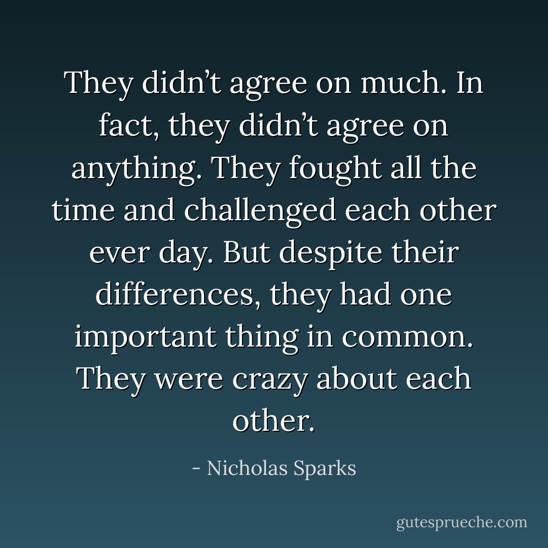 They didn’t agree on much. In fact, they didn’t agree on anything. They fought all the time and challenged each other ever day. But despite their differences, they had one important thing in common. They were crazy about each other. - Nicholas Sparks