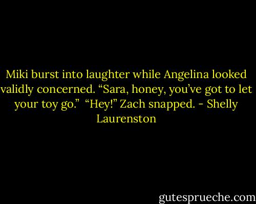 Miki burst into laughter while Angelina looked validly concerned. “Sara, honey, you’ve got to let your toy go.”<br /><br />“Hey!” Zach snapped. - Shelly Laurenston