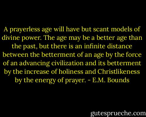 A prayerless age will have but scant models of divine power. The age may be a better age than the past, but there is an infinite distance between the betterment of an age by the force of an advancing civilization and its betterment by the increase of holiness and Christlikeness by the energy of prayer. - E.M. Bounds