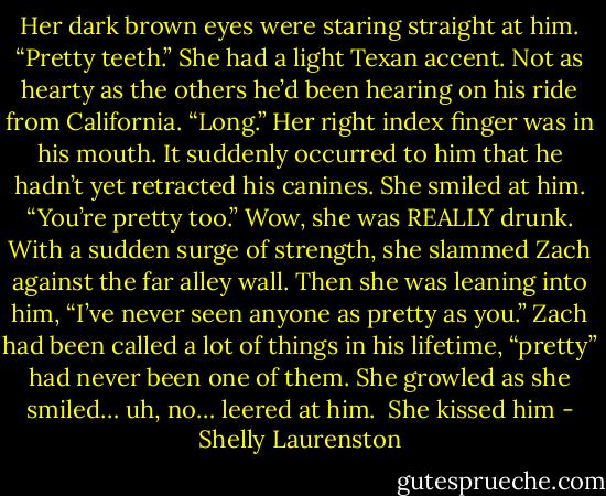 Her dark brown eyes were staring straight at him. “Pretty teeth.” She had a light Texan accent. Not as hearty as the others he’d been hearing on his ride from California. “Long.”<br />Her right index finger was in his mouth. It suddenly occurred to him that he hadn’t yet retracted his canines. She smiled at him. “You’re pretty too.” Wow, she was REALLY drunk. With a sudden surge of strength, she slammed Zach against the far alley wall. Then<br />she was leaning into him, “I’ve never seen anyone as pretty as you.” Zach had been called a lot of things in his lifetime, “pretty” had never been one of them. She growled as she smiled… uh, no… leered at him.<br /><br />She kissed him - Shelly Laurenston