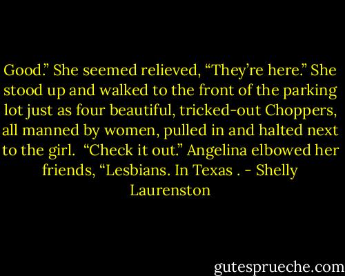 Good.” She seemed relieved, “They’re here.” She stood up and<br />walked to the front of the parking lot just as four beautiful, tricked-out Choppers, all manned by women, pulled in and halted next to the girl.<br /><br />“Check it out.” Angelina elbowed her friends, “Lesbians. In Texas . - Shelly Laurenston