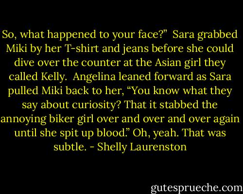 So, what happened to your face?”<br /><br />Sara grabbed Miki by her T-shirt and jeans before she could dive over the counter at the Asian girl they called Kelly.<br /><br />Angelina leaned forward as Sara pulled Miki back to her, “You know what they say about curiosity? That it stabbed the annoying biker girl over and over and over again until she spit up blood.”<br />Oh, yeah. That was subtle. - Shelly Laurenston