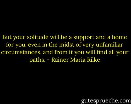 But your solitude will be a support and a home for you, even in the midst of very unfamiliar circumstances, and from it you will find all your paths. - Rainer Maria Rilke