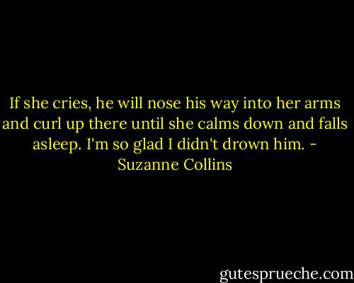 If she cries, he will nose his way into her arms and curl up there until she calms down and falls asleep. I'm so glad I didn't drown him. - Suzanne Collins