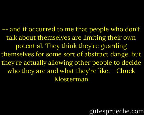 -- and it occurred to me that people who don't talk about themselves are limiting their own potential. They think they're guarding themselves for some sort of abstract dange, but they're actually allowing other people to decide who they are and what they're like. - Chuck Klosterman