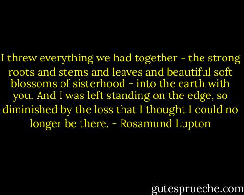 I threw everything we had together - the strong roots and stems and leaves and beautiful soft blossoms of sisterhood - into the earth with you. And I was left standing on the edge, so diminished by the loss that I thought I could no longer be there. - Rosamund Lupton