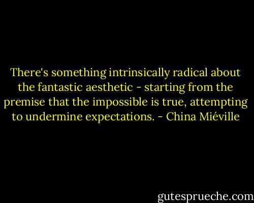 There's something intrinsically radical about the fantastic aesthetic - starting from the premise that the impossible is true, attempting to undermine expectations. - China Miéville