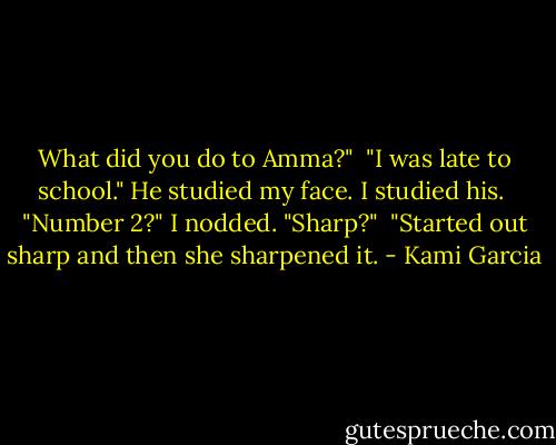 What did you do to Amma?"<br /><br />"I was late to school." He studied my face. I studied his.<br /><br />"Number 2?" I nodded. "Sharp?"<br /><br />"Started out sharp and then she sharpened it. - Kami Garcia