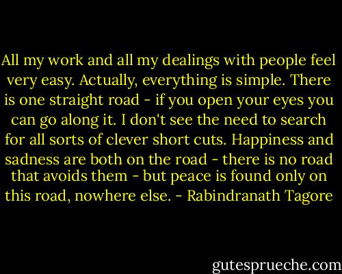 All my work and all my dealings with people feel very easy. Actually, everything is simple. There is one straight road - if you open your eyes you can go along it. I don't see the need to search for all sorts of clever short cuts. Happiness and sadness are both on the road - there is no road that avoids them - but peace is found only on this road, nowhere else. - Rabindranath Tagore
