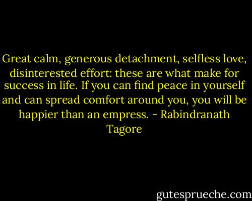 Great calm, generous detachment, selfless love, disinterested effort: these are what make for success in life. If you can find peace in yourself and can spread comfort around you, you will be happier than an empress. - Rabindranath Tagore