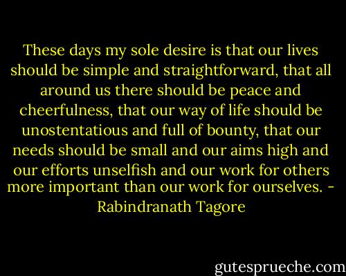 These days my sole desire is that our lives should be simple and straightforward, that all around us there should be peace and cheerfulness, that our way of life should be unostentatious and full of bounty, that our needs should be small and our aims high and our efforts unselfish and our work for others more important than our work for ourselves. - Rabindranath Tagore