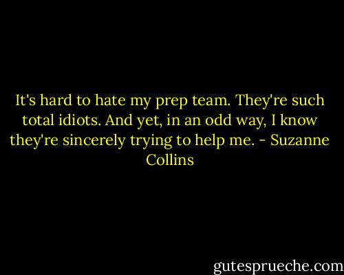 It's hard to hate my prep team. They're such total idiots. And yet, in an odd way, I know they're sincerely trying to help me. - Suzanne Collins