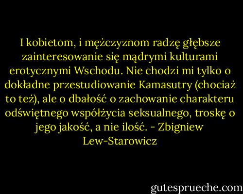 I kobietom, i mężczyznom radzę głębsze zainteresowanie się mądrymi kulturami erotycznymi Wschodu. Nie chodzi mi tylko o dokładne przestudiowanie Kamasutry (chociaż to też), ale o dbałość o zachowanie charakteru odświętnego współżycia seksualnego, troskę o jego jakość, a nie ilość. - Zbigniew Lew-Starowicz