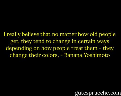 I really believe that no matter how old people get, they tend to change in certain ways depending on how people treat them - they change their colors. - Banana Yoshimoto