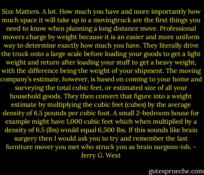 Size Matters. A lot.<br />How much you have and more importantly how much space it will take up in a movingtruck are the first things you need to know when planning a long distance move. Professional movers charge by weight because it is an easier and more uniform way to determine exactly how much you have. They literally drive the truck onto a large scale before loading your goods to get a light weight and return after loading your stuff to get a heavy weight, with the difference being the weight of your shipment. The moving company’s estimate, however, is based on coming to your home and surveying the total cubic feet, or estimated size of all your household goods.<br />They then convert that figure into a weight estimate by multiplying the cubic feet (cubes) by the average density of 6.5 pounds per cubic foot. A small 2-bedroom house for example might have 1,000 cubic feet which when multiplied by a density of 6.5 (lbs) would equal 6,500 lbs. If this sounds like brain surgery then I would ask you to try and remember the last furniture mover you met who struck you as brain surgeon-ish. - Jerry G. West