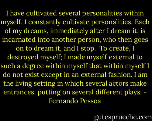 I have cultivated several personalities within myself. I constantly cultivate personalities. Each of my dreams, immediately after I dream it, is incarnated into another person, who then goes on to dream it, and I stop.<br /><br />To create, I destroyed myself; I made myself external to such a degree within myself that within myself I do not exist except in an external fashion. I am the living setting in which several actors make entrances, putting on several different plays. - Fernando Pessoa