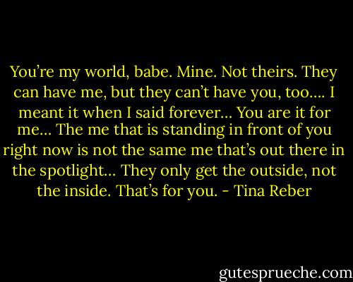 You’re my world, babe. Mine. Not theirs. They can have me, but they can’t have you, too…. I meant it when I said forever… You are it for me… The me that is standing in front of you right now is not the same me that’s out there in the spotlight… They only get the outside, not the inside. That’s for you. - Tina Reber
