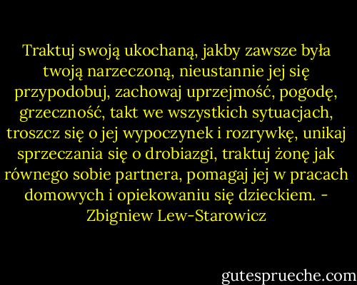 Traktuj swoją ukochaną, jakby zawsze była twoją narzeczoną, nieustannie jej się przypodobuj, zachowaj uprzejmość, pogodę, grzeczność, takt we wszystkich sytuacjach, troszcz się o jej wypoczynek i rozrywkę, unikaj sprzeczania się o drobiazgi, traktuj żonę jak równego sobie partnera, pomagaj jej w pracach domowych i opiekowaniu się dzieckiem. - Zbigniew Lew-Starowicz