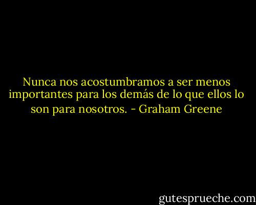 Nunca nos acostumbramos a ser menos importantes para los demás de lo que ellos lo son para nosotros. - Graham Greene