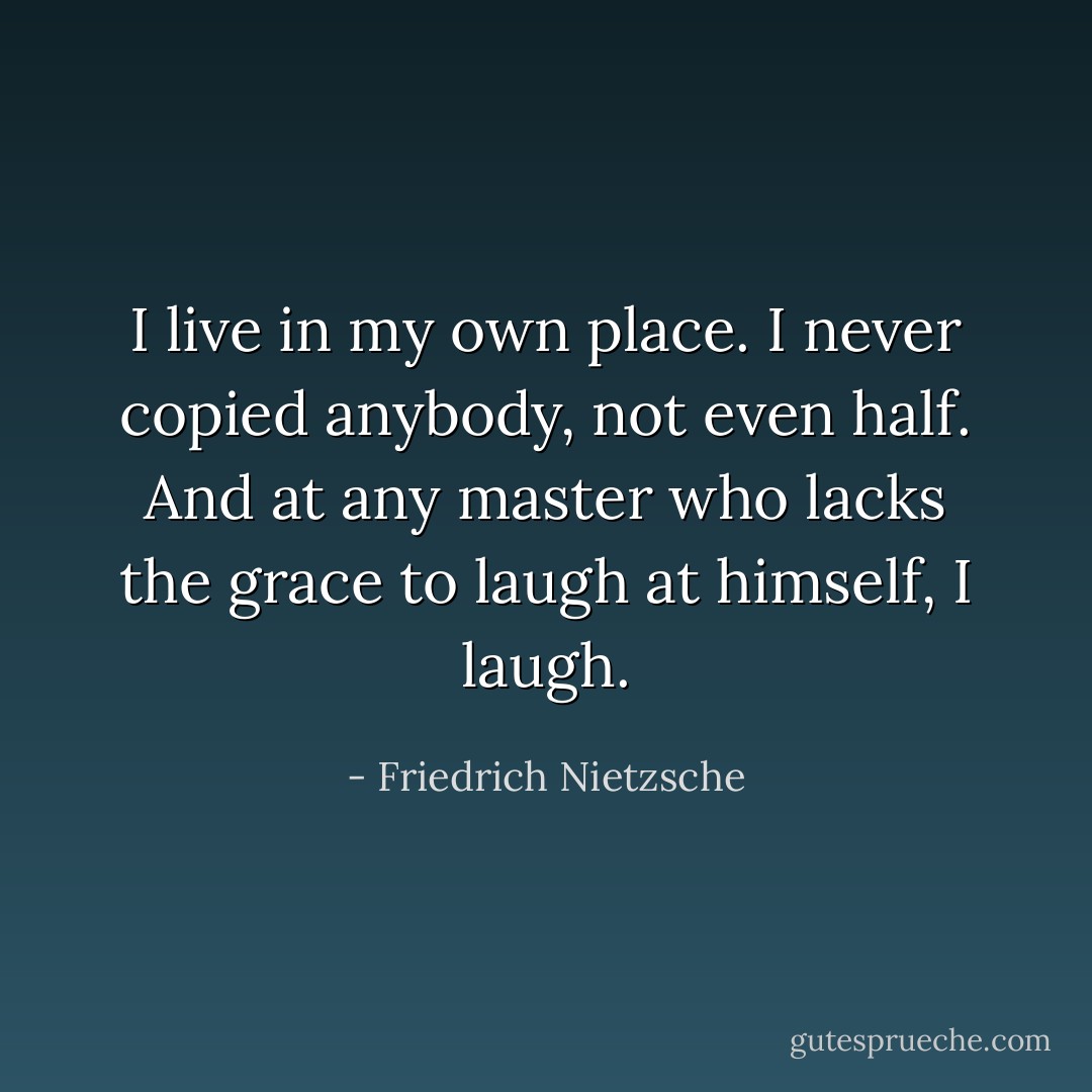 I live in my own place. I never copied anybody, not even half. And at any master who lacks the grace to laugh at himself, I laugh. - Friedrich Nietzsche