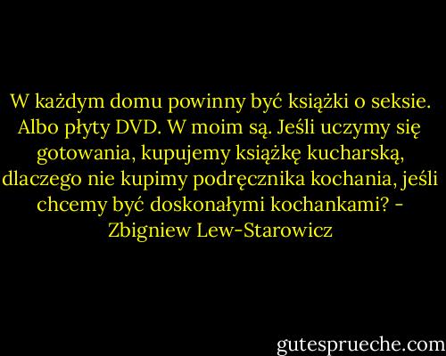 W każdym domu powinny być książki o seksie. Albo płyty DVD. W moim są. Jeśli uczymy się gotowania, kupujemy książkę kucharską, dlaczego nie kupimy podręcznika kochania, jeśli chcemy być doskonałymi kochankami? - Zbigniew Lew-Starowicz