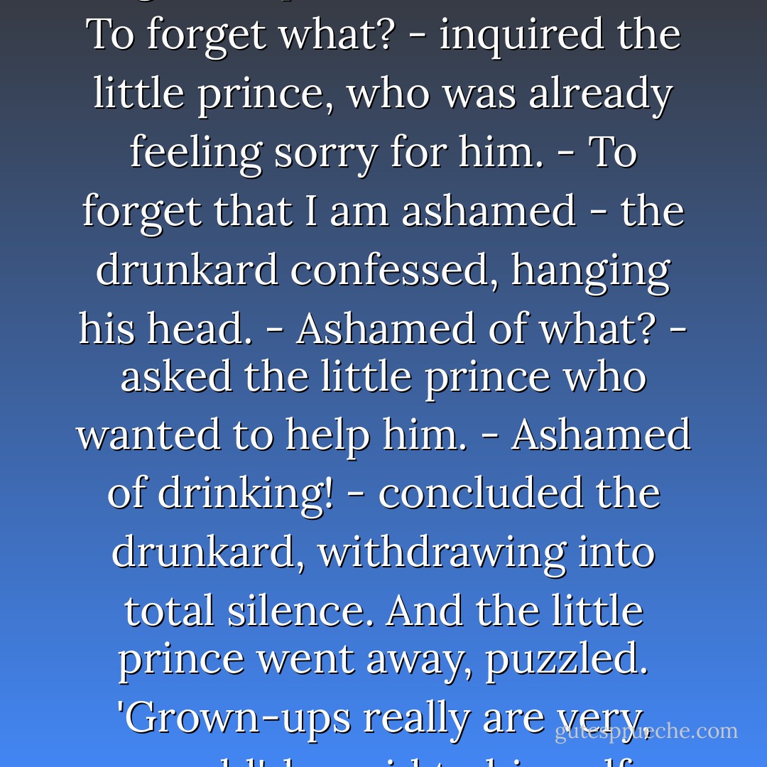 Why are you drinking? - the little prince asked.<br />- In order to forget - replied the drunkard.<br />- To forget what? - inquired the little prince, who was already feeling sorry for him.<br />- To forget that I am ashamed - the drunkard confessed, hanging his head.<br />- Ashamed of what? - asked the little prince who wanted to help him.<br />- Ashamed of drinking! - concluded the drunkard, withdrawing into total silence.<br />And the little prince went away, puzzled.<br />'Grown-ups really are very, very odd', he said to himself as he continued his journey. - Antoine de Saint-Exupéry