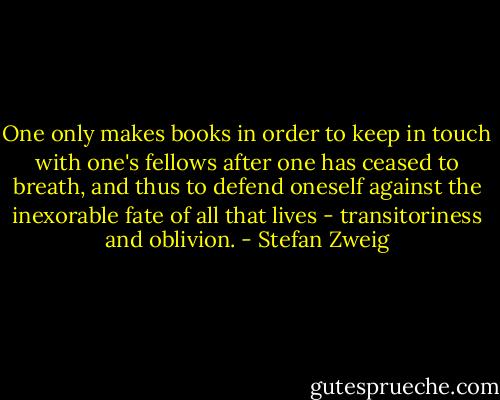 One only makes books in order to keep in touch with one's fellows after one has ceased to breath, and thus to defend oneself against the inexorable fate of all that lives - transitoriness and oblivion. - Stefan Zweig