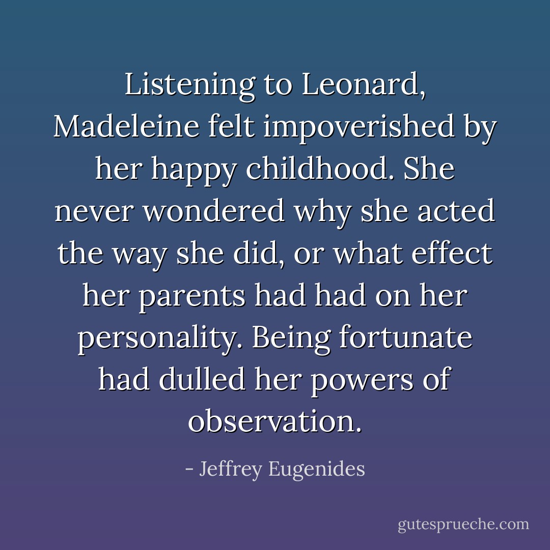 Listening to Leonard, Madeleine felt impoverished by her happy childhood. She never wondered why she acted the way she did, or what effect her parents had had on her personality. Being fortunate had dulled her powers of observation. - Jeffrey Eugenides