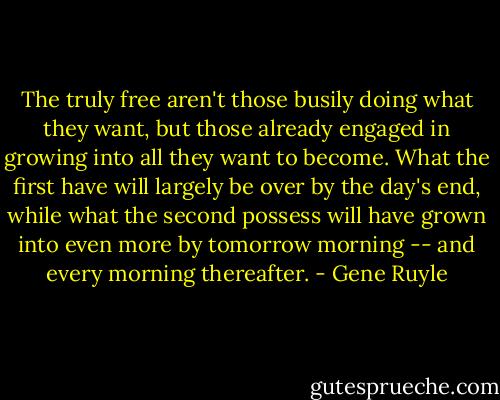 The truly free aren't those busily doing what they want, but those already engaged in growing into all they want to become. What the first have will largely be over by the day's end, while what the second possess will have grown into even more by tomorrow morning -- and every morning thereafter. - Gene Ruyle