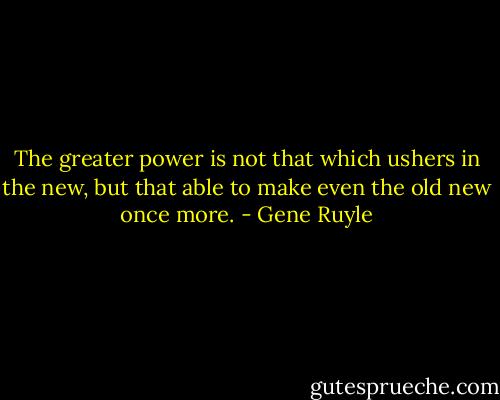 The greater power is not that which ushers in the new, but that able to make even the old new once more. - Gene Ruyle